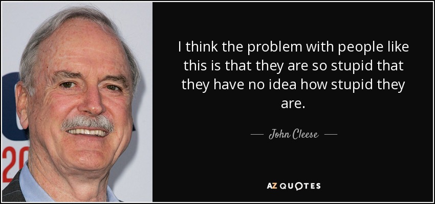 I think the problem with people like this is that they are so stupid that they have no idea how stupid they are. - John Cleese