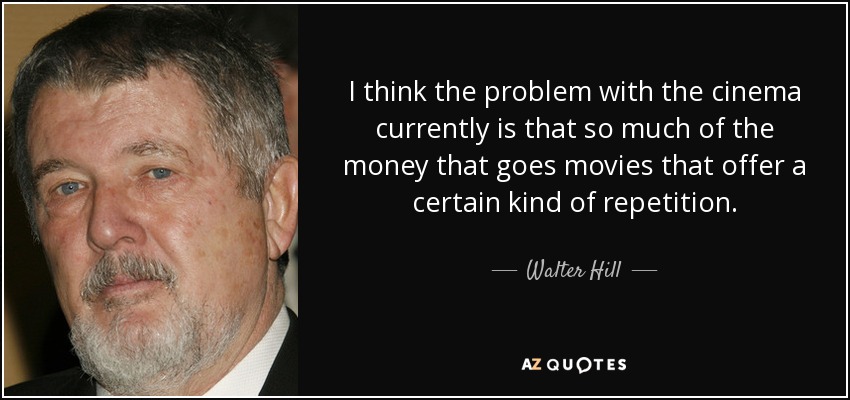 I think the problem with the cinema currently is that so much of the money that goes movies that offer a certain kind of repetition. - Walter Hill