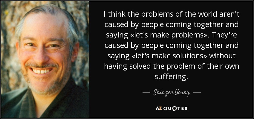 I think the problems of the world aren't caused by people coming together and saying «let's make problems». They're caused by people coming together and saying «let's make solutions» without having solved the problem of their own suffering. - Shinzen Young