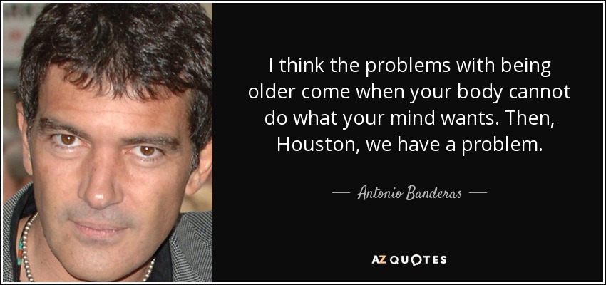 I think the problems with being older come when your body cannot do what your mind wants. Then, Houston, we have a problem. - Antonio Banderas