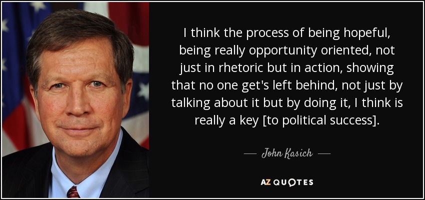 I think the process of being hopeful, being really opportunity oriented, not just in rhetoric but in action, showing that no one get's left behind, not just by talking about it but by doing it, I think is really a key [to political success]. - John Kasich