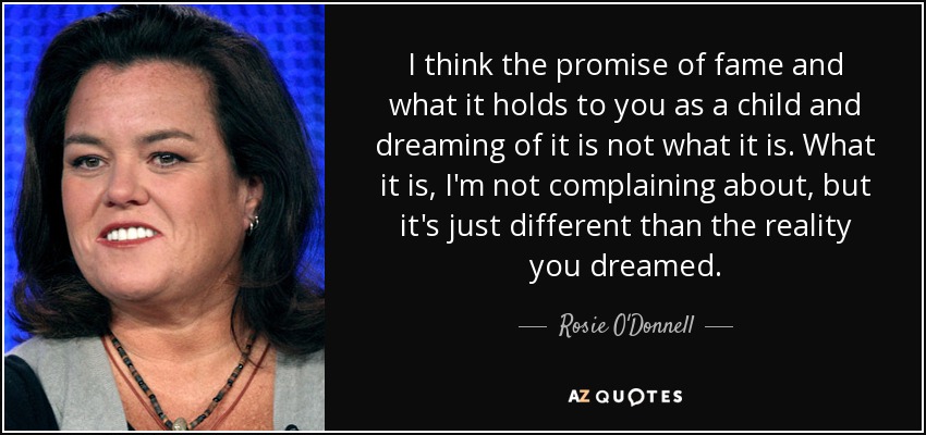 I think the promise of fame and what it holds to you as a child and dreaming of it is not what it is. What it is, I'm not complaining about, but it's just different than the reality you dreamed. - Rosie O'Donnell