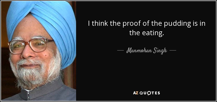 I think the proof of the pudding is in the eating. - Manmohan Singh