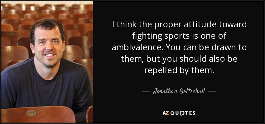 I think the proper attitude toward fighting sports is one of ambivalence. You can be drawn to them, but you should also be repelled by them. - Jonathan Gottschall