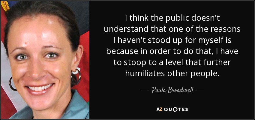 I think the public doesn't understand that one of the reasons I haven't stood up for myself is because in order to do that, I have to stoop to a level that further humiliates other people. - Paula Broadwell