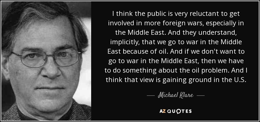 I think the public is very reluctant to get involved in more foreign wars, especially in the Middle East. And they understand, implicitly, that we go to war in the Middle East because of oil. And if we don't want to go to war in the Middle East, then we have to do something about the oil problem. And I think that view is gaining ground in the U.S. - Michael Klare