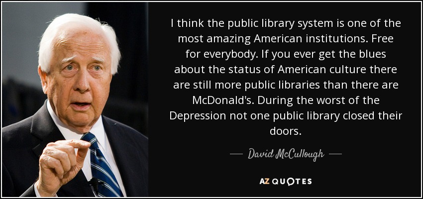 I think the public library system is one of the most amazing American institutions. Free for everybody. If you ever get the blues about the status of American culture there are still more public libraries than there are McDonald's. During the worst of the Depression not one public library closed their doors. - David McCullough