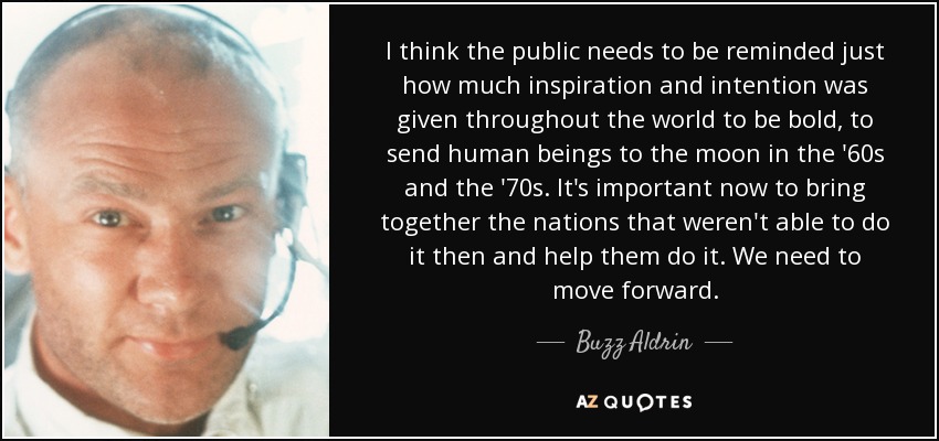 I think the public needs to be reminded just how much inspiration and intention was given throughout the world to be bold, to send human beings to the moon in the '60s and the '70s. It's important now to bring together the nations that weren't able to do it then and help them do it. We need to move forward. - Buzz Aldrin