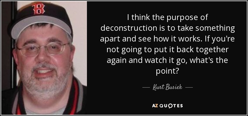 I think the purpose of deconstruction is to take something apart and see how it works. If you're not going to put it back together again and watch it go, what's the point? - Kurt Busiek