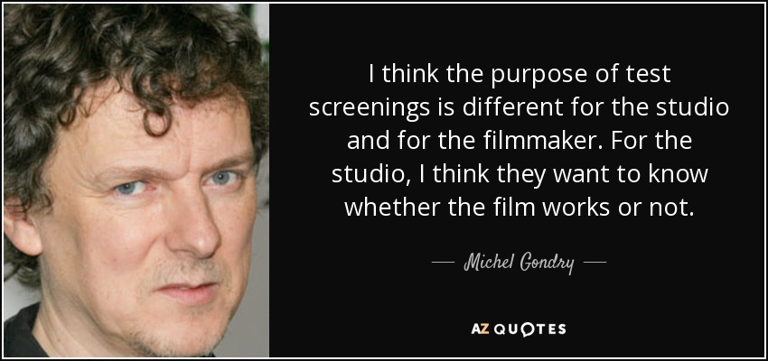 I think the purpose of test screenings is different for the studio and for the filmmaker. For the studio, I think they want to know whether the film works or not. - Michel Gondry