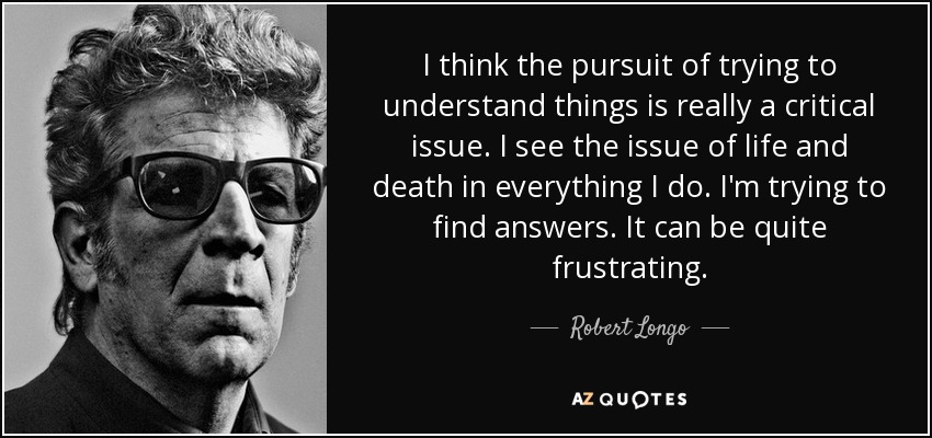 I think the pursuit of trying to understand things is really a critical issue. I see the issue of life and death in everything I do. I'm trying to find answers. It can be quite frustrating. - Robert Longo