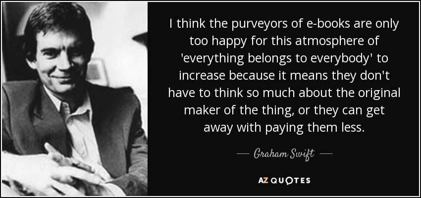 I think the purveyors of e-books are only too happy for this atmosphere of 'everything belongs to everybody' to increase because it means they don't have to think so much about the original maker of the thing, or they can get away with paying them less. - Graham Swift