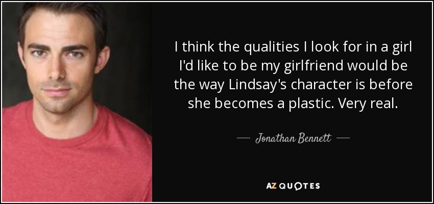 I think the qualities I look for in a girl I'd like to be my girlfriend would be the way Lindsay's character is before she becomes a plastic. Very real. - Jonathan Bennett