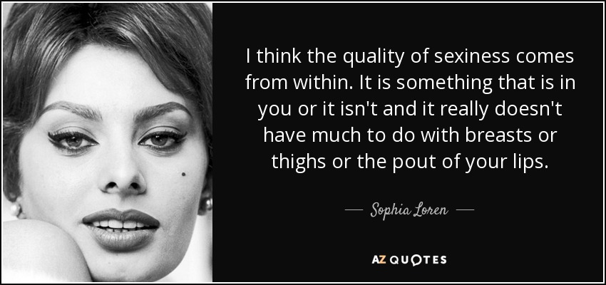 I think the quality of sexiness comes from within. It is something that is in you or it isn't and it really doesn't have much to do with breasts or thighs or the pout of your lips. - Sophia Loren