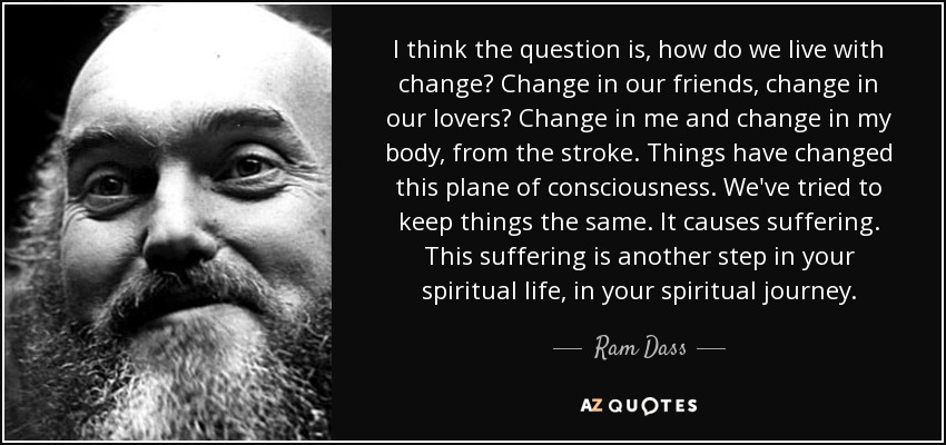 I think the question is, how do we live with change? Change in our friends, change in our lovers? Change in me and change in my body, from the stroke. Things have changed this plane of consciousness. We've tried to keep things the same. It causes suffering. This suffering is another step in your spiritual life, in your spiritual journey. - Ram Dass