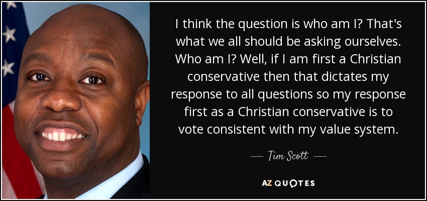 I think the question is who am I? That's what we all should be asking ourselves. Who am I? Well, if I am first a Christian conservative then that dictates my response to all questions so my response first as a Christian conservative is to vote consistent with my value system. - Tim Scott