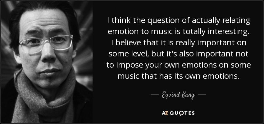 I think the question of actually relating emotion to music is totally interesting. I believe that it is really important on some level, but it's also important not to impose your own emotions on some music that has its own emotions. - Eyvind Kang