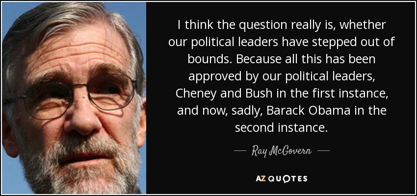 I think the question really is, whether our political leaders have stepped out of bounds. Because all this has been approved by our political leaders, Cheney and Bush in the first instance, and now, sadly, Barack Obama in the second instance. - Ray McGovern