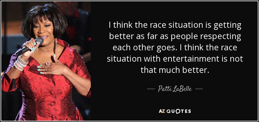 I think the race situation is getting better as far as people respecting each other goes. I think the race situation with entertainment is not that much better. - Patti LaBelle