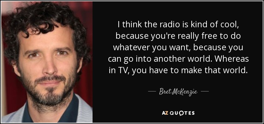 I think the radio is kind of cool, because you're really free to do whatever you want, because you can go into another world. Whereas in TV, you have to make that world. - Bret McKenzie