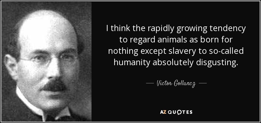 I think the rapidly growing tendency to regard animals as born for nothing except slavery to so-called humanity absolutely disgusting. - Victor Gollancz