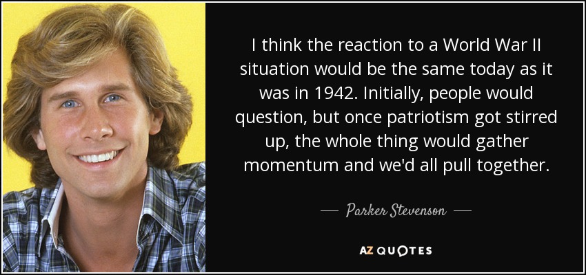 I think the reaction to a World War II situation would be the same today as it was in 1942. Initially, people would question, but once patriotism got stirred up, the whole thing would gather momentum and we'd all pull together. - Parker Stevenson