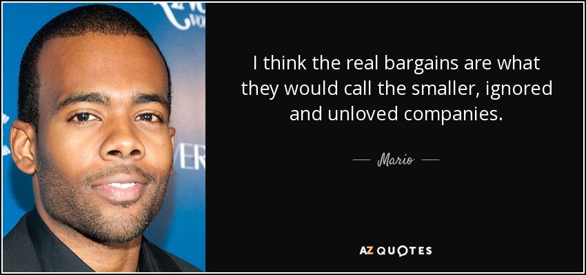 I think the real bargains are what they would call the smaller, ignored and unloved companies. - Mario