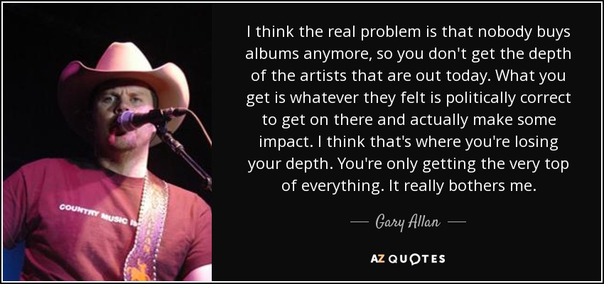 I think the real problem is that nobody buys albums anymore, so you don't get the depth of the artists that are out today. What you get is whatever they felt is politically correct to get on there and actually make some impact. I think that's where you're losing your depth. You're only getting the very top of everything. It really bothers me. - Gary Allan