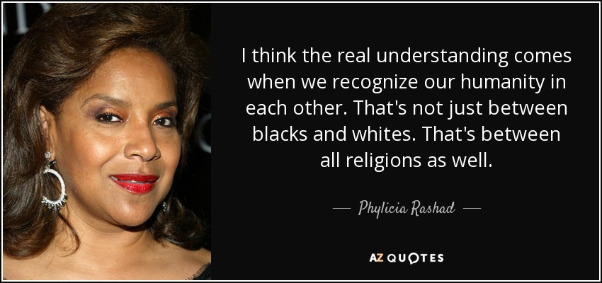 I think the real understanding comes when we recognize our humanity in each other. That's not just between blacks and whites. That's between all religions as well. - Phylicia Rashad