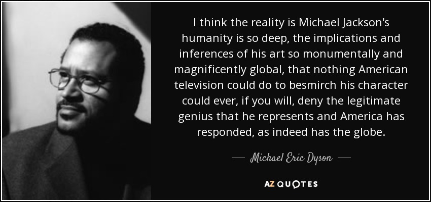 I think the reality is Michael Jackson's humanity is so deep, the implications and inferences of his art so monumentally and magnificently global, that nothing American television could do to besmirch his character could ever, if you will, deny the legitimate genius that he represents and America has responded, as indeed has the globe. - Michael Eric Dyson