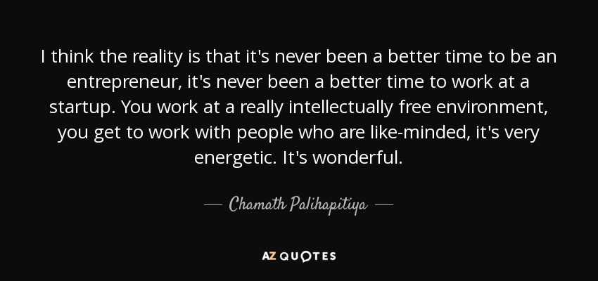 I think the reality is that it's never been a better time to be an entrepreneur, it's never been a better time to work at a startup. You work at a really intellectually free environment, you get to work with people who are like-minded, it's very energetic. It's wonderful. - Chamath Palihapitiya