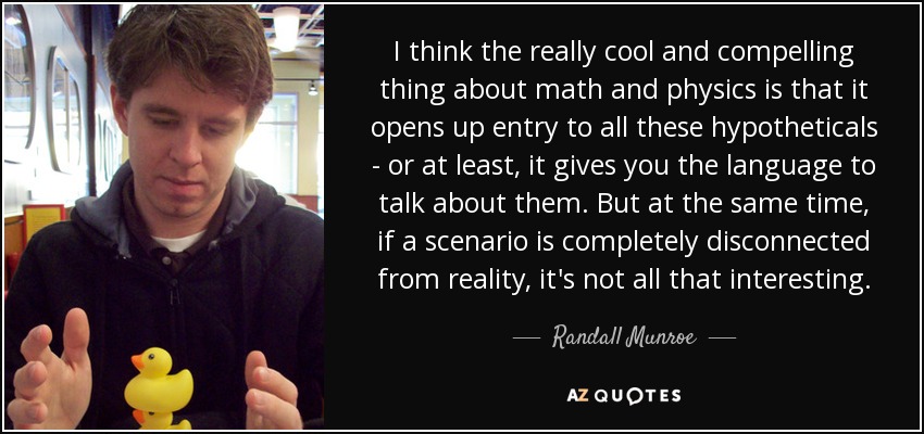 I think the really cool and compelling thing about math and physics is that it opens up entry to all these hypotheticals - or at least, it gives you the language to talk about them. But at the same time, if a scenario is completely disconnected from reality, it's not all that interesting. - Randall Munroe