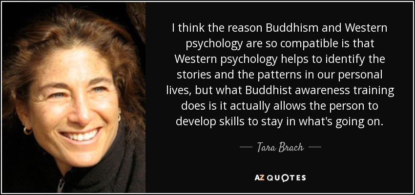I think the reason Buddhism and Western psychology are so compatible is that Western psychology helps to identify the stories and the patterns in our personal lives, but what Buddhist awareness training does is it actually allows the person to develop skills to stay in what's going on. - Tara Brach