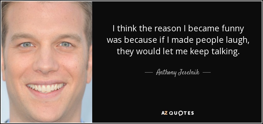I think the reason I became funny was because if I made people laugh, they would let me keep talking. - Anthony Jeselnik