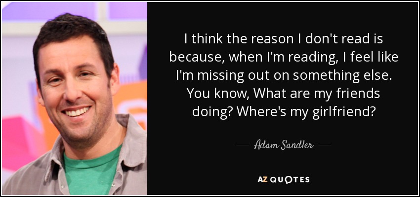 I think the reason I don't read is because, when I'm reading, I feel like I'm missing out on something else. You know, What are my friends doing? Where's my girlfriend? - Adam Sandler