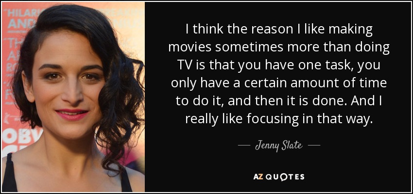 I think the reason I like making movies sometimes more than doing TV is that you have one task, you only have a certain amount of time to do it, and then it is done. And I really like focusing in that way. - Jenny Slate