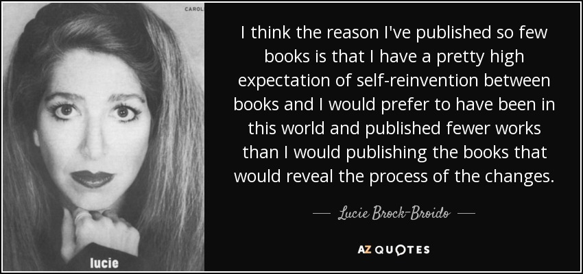 I think the reason I've published so few books is that I have a pretty high expectation of self-reinvention between books and I would prefer to have been in this world and published fewer works than I would publishing the books that would reveal the process of the changes. - Lucie Brock-Broido