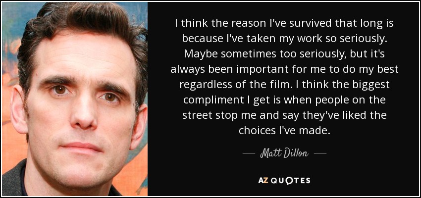 I think the reason I've survived that long is because I've taken my work so seriously. Maybe sometimes too seriously, but it's always been important for me to do my best regardless of the film. I think the biggest compliment I get is when people on the street stop me and say they've liked the choices I've made. - Matt Dillon