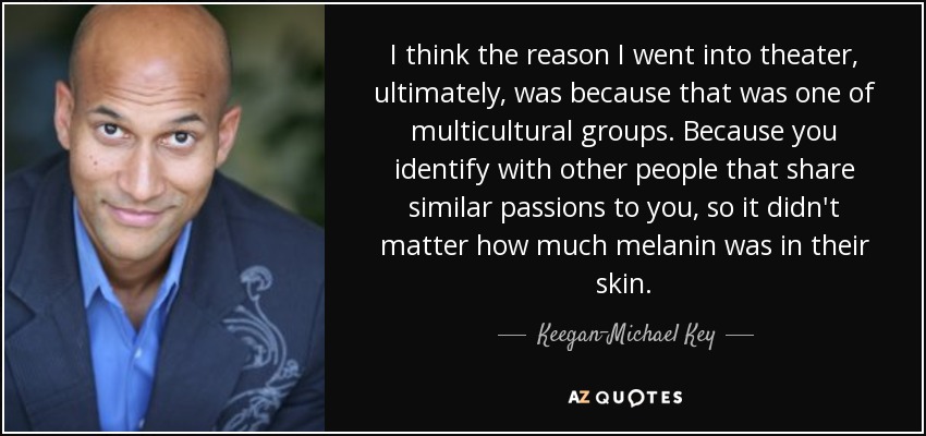 I think the reason I went into theater, ultimately, was because that was one of multicultural groups. Because you identify with other people that share similar passions to you, so it didn't matter how much melanin was in their skin. - Keegan-Michael Key