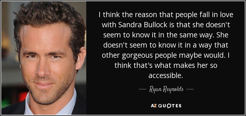 I think the reason that people fall in love with Sandra Bullock is that she doesn't seem to know it in the same way. She doesn't seem to know it in a way that other gorgeous people maybe would. I think that's what makes her so accessible. - Ryan Reynolds