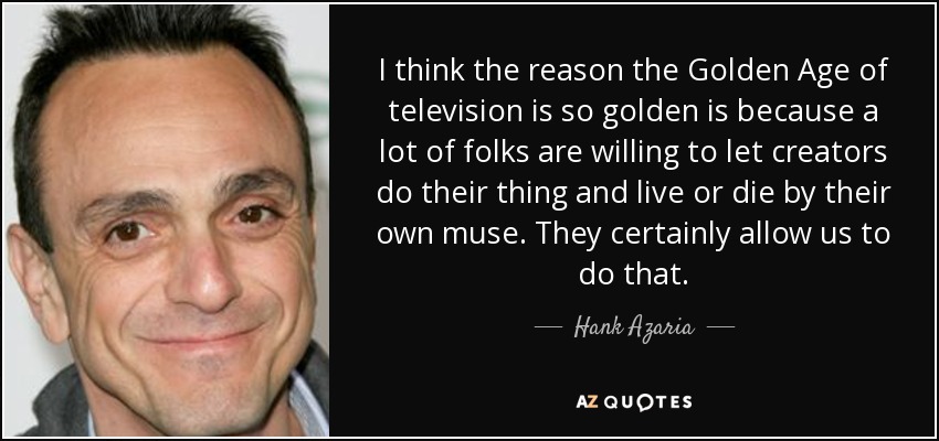 I think the reason the Golden Age of television is so golden is because a lot of folks are willing to let creators do their thing and live or die by their own muse. They certainly allow us to do that. - Hank Azaria