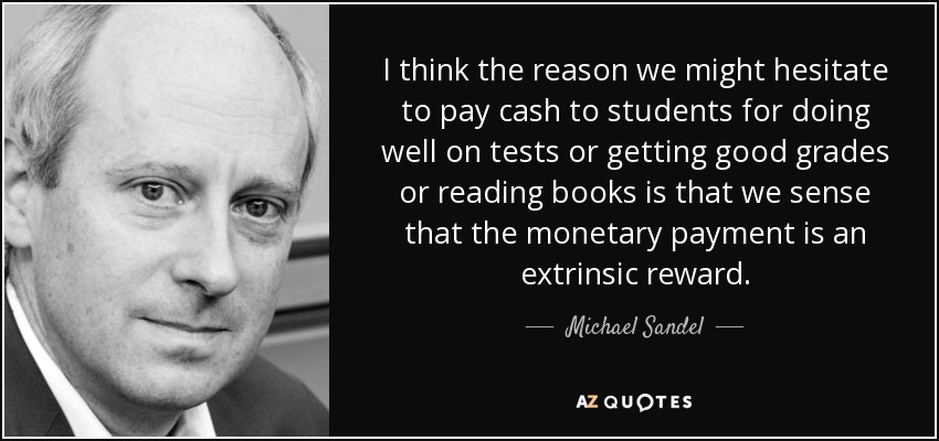 I think the reason we might hesitate to pay cash to students for doing well on tests or getting good grades or reading books is that we sense that the monetary payment is an extrinsic reward. - Michael Sandel