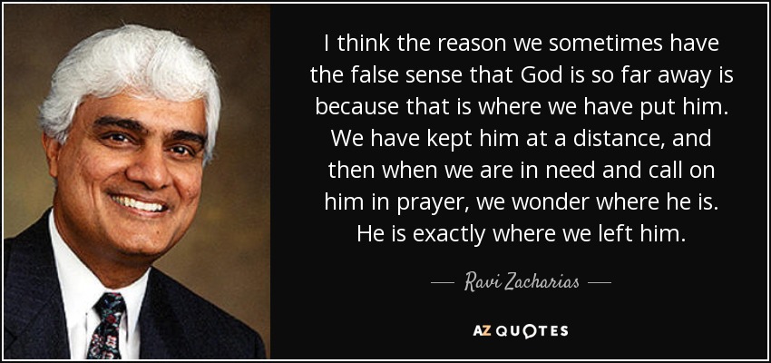 I think the reason we sometimes have the false sense that God is so far away is because that is where we have put him. We have kept him at a distance, and then when we are in need and call on him in prayer, we wonder where he is. He is exactly where we left him. - Ravi Zacharias