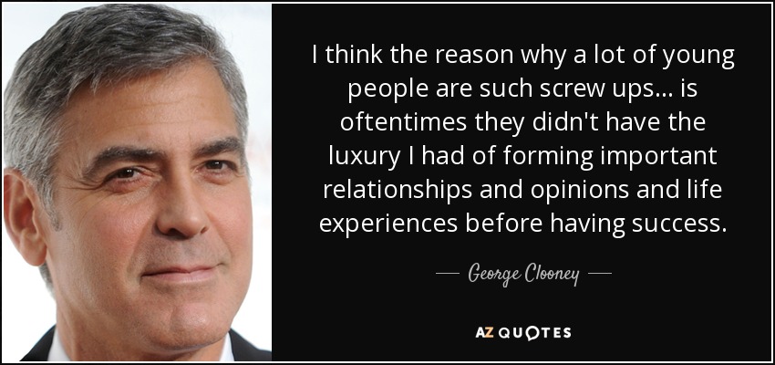 I think the reason why a lot of young people are such screw ups... is oftentimes they didn't have the luxury I had of forming important relationships and opinions and life experiences before having success. - George Clooney