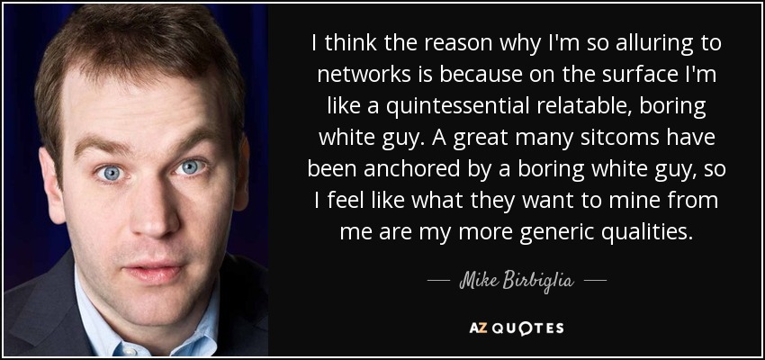 I think the reason why I'm so alluring to networks is because on the surface I'm like a quintessential relatable, boring white guy. A great many sitcoms have been anchored by a boring white guy, so I feel like what they want to mine from me are my more generic qualities. - Mike Birbiglia
