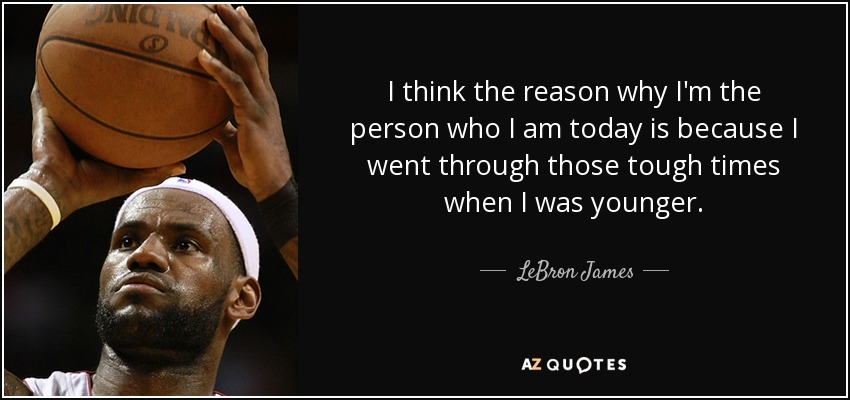 I think the reason why I'm the person who I am today is because I went through those tough times when I was younger. - LeBron James