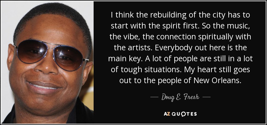 I think the rebuilding of the city has to start with the spirit first. So the music, the vibe, the connection spiritually with the artists. Everybody out here is the main key. A lot of people are still in a lot of tough situations. My heart still goes out to the people of New Orleans. - Doug E. Fresh