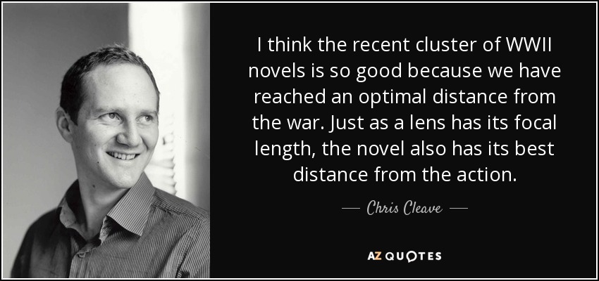 I think the recent cluster of WWII novels is so good because we have reached an optimal distance from the war. Just as a lens has its focal length, the novel also has its best distance from the action. - Chris Cleave