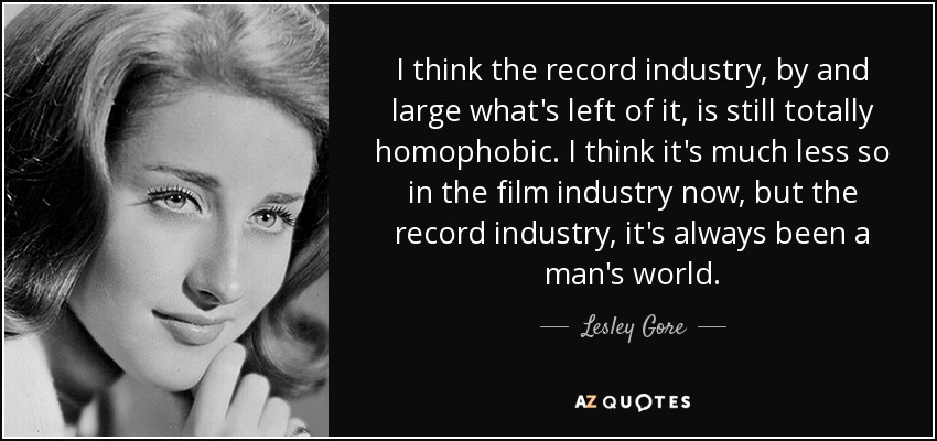 I think the record industry, by and large what's left of it, is still totally homophobic. I think it's much less so in the film industry now, but the record industry, it's always been a man's world. - Lesley Gore