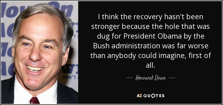I think the recovery hasn't been stronger because the hole that was dug for President Obama by the Bush administration was far worse than anybody could imagine, first of all. - Howard Dean